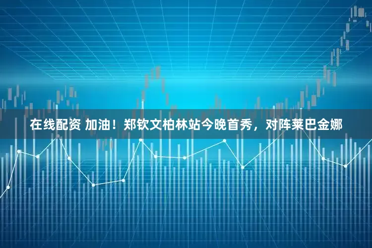 在线配资 加油！郑钦文柏林站今晚首秀，对阵莱巴金娜