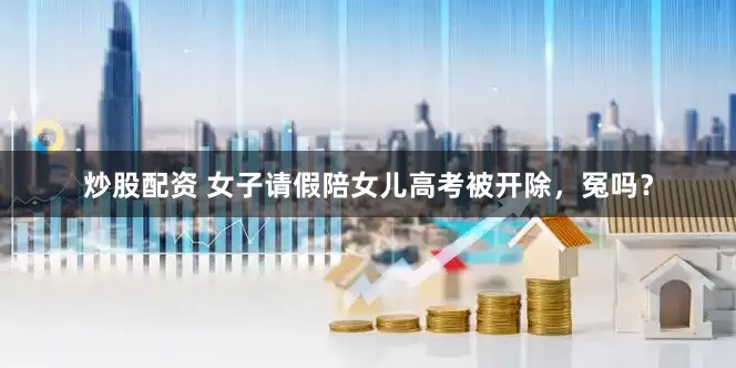 炒股配资 女子请假陪女儿高考被开除，冤吗？