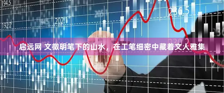 启远网 文徵明笔下的山水，在工笔细密中藏着文人雅集