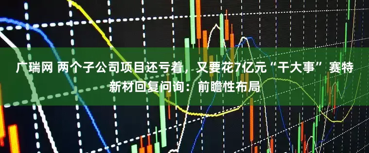 广瑞网 两个子公司项目还亏着，又要花7亿元“干大事” 赛特新材回复问询：前瞻性布局