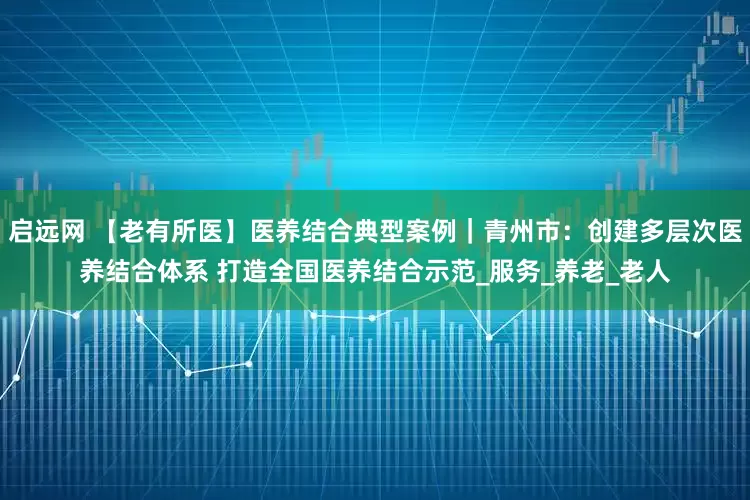 启远网 【老有所医】医养结合典型案例｜青州市：创建多层次医养结合体系 打造全国医养结合示范_服务_养老_老人