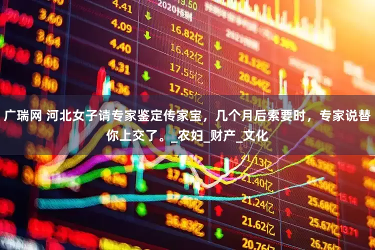 广瑞网 河北女子请专家鉴定传家宝，几个月后索要时，专家说替你上交了。_农妇_财产_文化