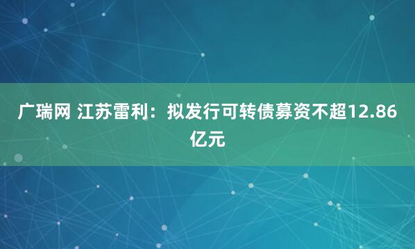 广瑞网 江苏雷利：拟发行可转债募资不超12.86亿元