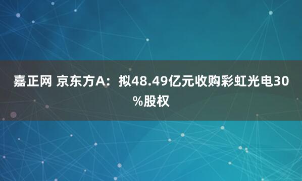嘉正网 京东方A：拟48.49亿元收购彩虹光电30%股权
