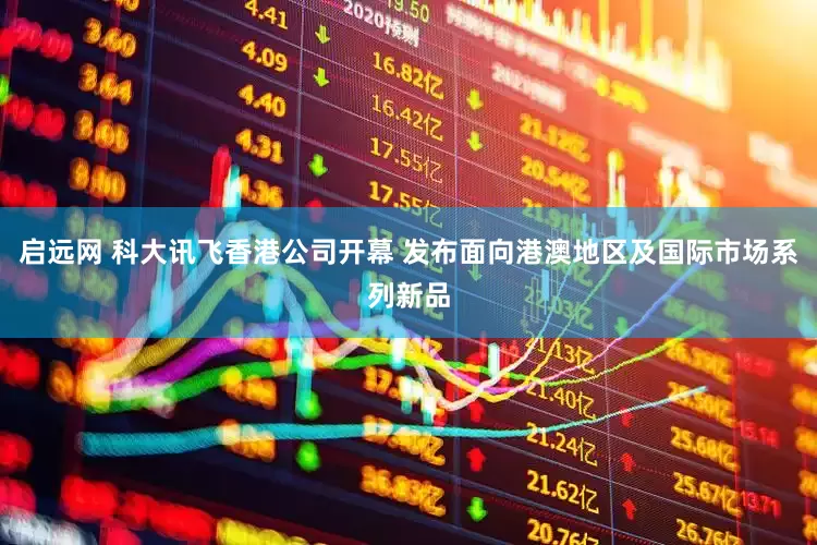 启远网 科大讯飞香港公司开幕 发布面向港澳地区及国际市场系列新品