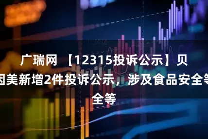 广瑞网 【12315投诉公示】贝因美新增2件投诉公示，涉及食品安全等