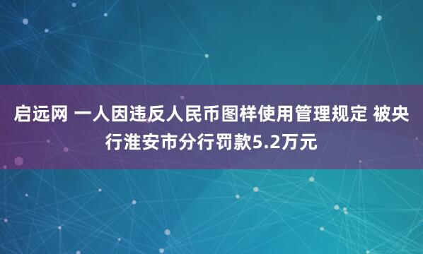 启远网 一人因违反人民币图样使用管理规定 被央行淮安市分行罚款5.2万元