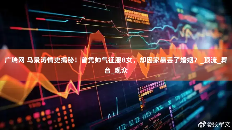 广瑞网 马景涛情史揭秘！曾凭帅气征服8女，却因家暴丢了婚姻？_顶流_舞台_观众