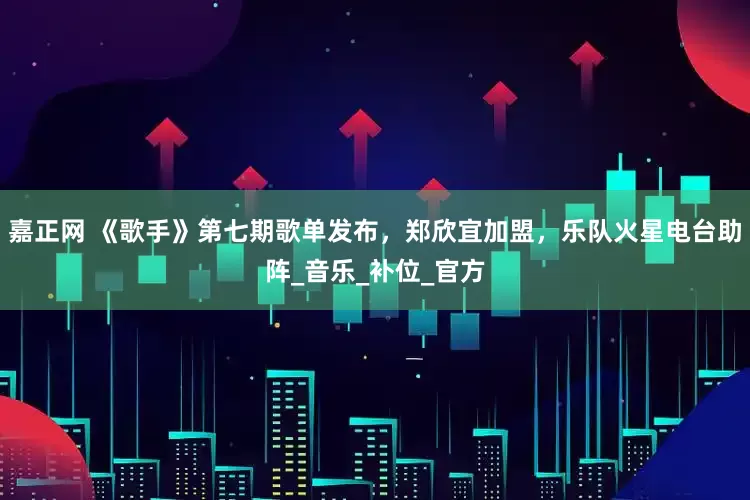 嘉正网 《歌手》第七期歌单发布，郑欣宜加盟，乐队火星电台助阵_音乐_补位_官方