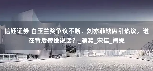信钰证券 白玉兰奖争议不断，刘亦菲缺席引热议，谁在背后替她说话？_颁奖_宋佳_闫妮
