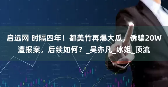 启远网 时隔四年！都美竹再爆大瓜，诱骗20W遭报案，后续如何？_吴亦凡_冰姐_顶流