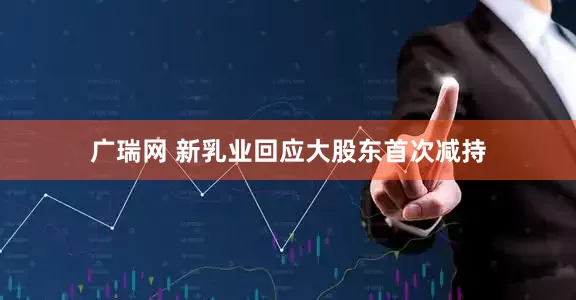 广瑞网 新乳业回应大股东首次减持