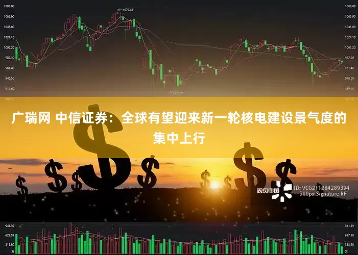 广瑞网 中信证券：全球有望迎来新一轮核电建设景气度的集中上行