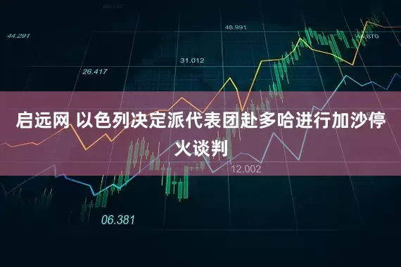 启远网 以色列决定派代表团赴多哈进行加沙停火谈判