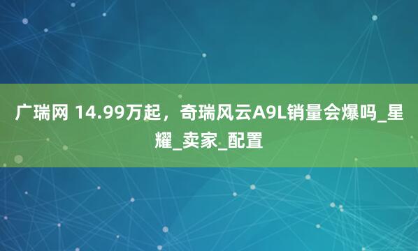 广瑞网 14.99万起，奇瑞风云A9L销量会爆吗_星耀_卖家_配置