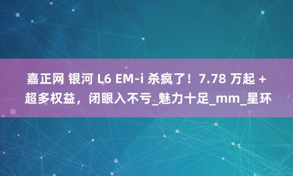 嘉正网 银河 L6 EM-i 杀疯了！7.78 万起 + 超多权益，闭眼入不亏_魅力十足_mm_星环