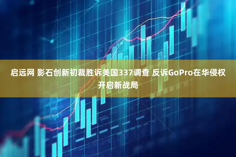 启远网 影石创新初裁胜诉美国337调查 反诉GoPro在华侵权开启新战局