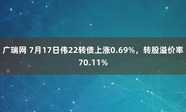 广瑞网 7月17日伟22转债上涨0.69%，转股溢价率70.11%