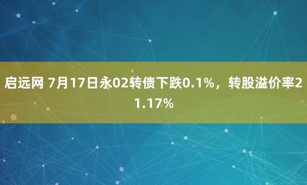启远网 7月17日永02转债下跌0.1%，转股溢价率21.17%