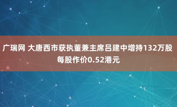 广瑞网 大唐西市获执董兼主席吕建中增持132万股 每股作价0.52港元