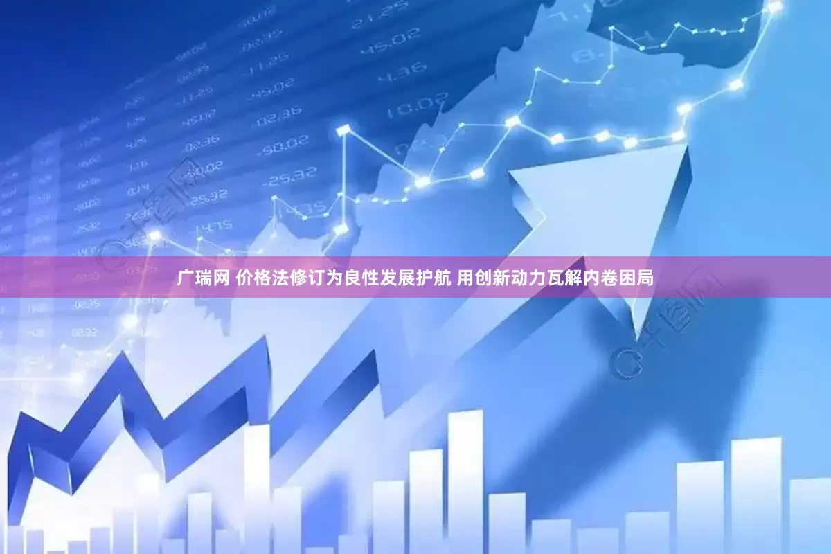 广瑞网 价格法修订为良性发展护航 用创新动力瓦解内卷困局