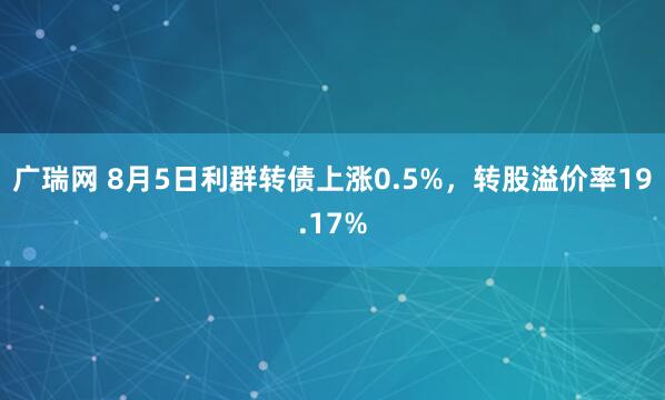 广瑞网 8月5日利群转债上涨0.5%，转股溢价率19.17%