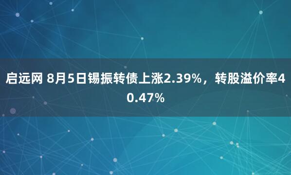 启远网 8月5日锡振转债上涨2.39%，转股溢价率40.47%