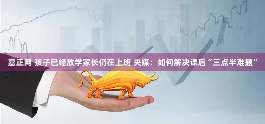 嘉正网 孩子已经放学家长仍在上班 央媒：如何解决课后“三点半难题”