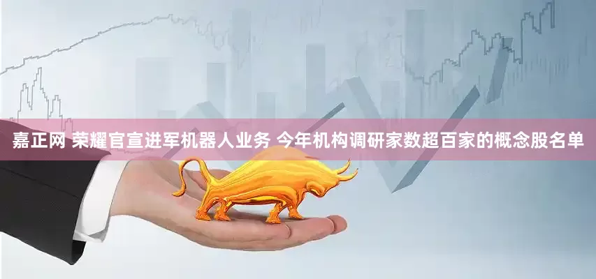嘉正网 荣耀官宣进军机器人业务 今年机构调研家数超百家的概念股名单