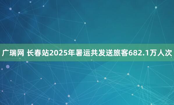 广瑞网 长春站2025年暑运共发送旅客682.1万人次