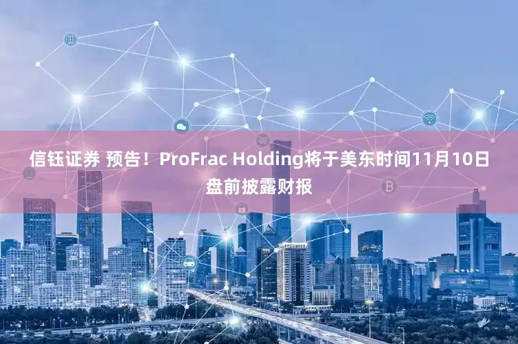 信钰证券 预告！ProFrac Holding将于美东时间11月10日盘前披露财报