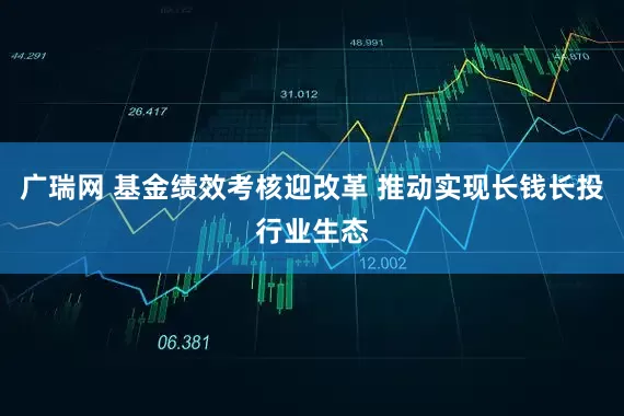 广瑞网 基金绩效考核迎改革 推动实现长钱长投行业生态