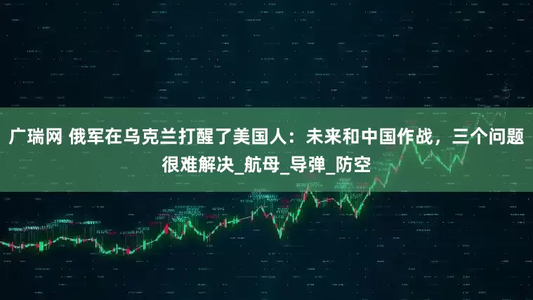 广瑞网 俄军在乌克兰打醒了美国人：未来和中国作战，三个问题很难解决_航母_导弹_防空