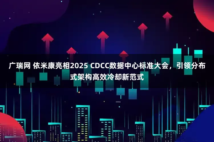 广瑞网 依米康亮相2025 CDCC数据中心标准大会，引领分布式架构高效冷却新范式