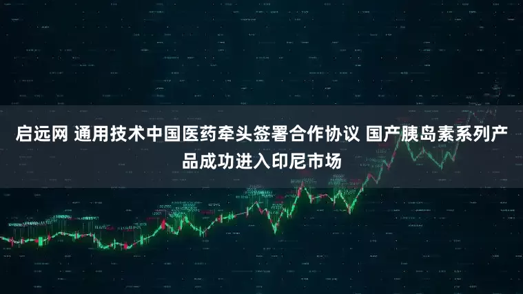 启远网 通用技术中国医药牵头签署合作协议 国产胰岛素系列产品成功进入印尼市场