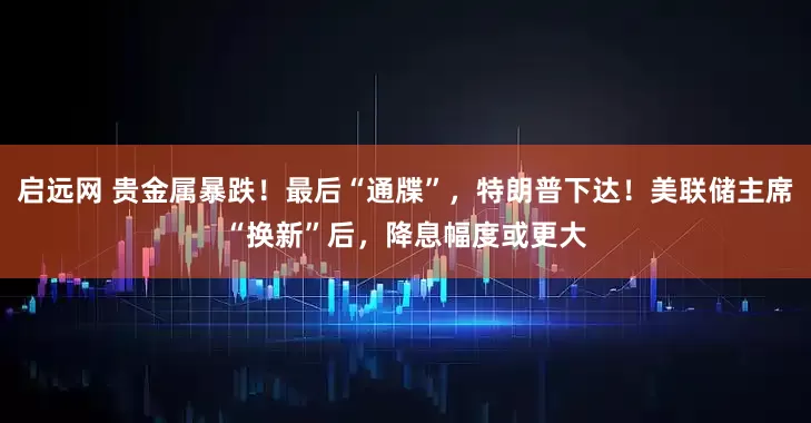 启远网 贵金属暴跌！最后“通牒”，特朗普下达！美联储主席“换新”后，降息幅度或更大