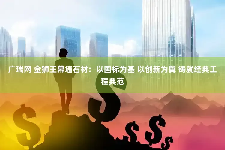 广瑞网 金狮王幕墙石材：以国标为基 以创新为翼 铸就经典工程典范